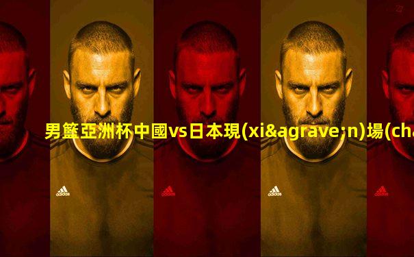 男籃亞洲杯中國vs日本現(xiàn)場(chǎng)直播