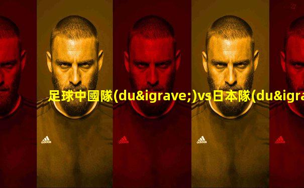 足球中國隊(duì)vs日本隊(duì)陣容名單
